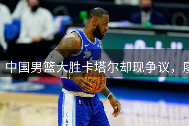 中国男篮大胜卡塔尔却现争议，廖三宁表现优异遭质疑